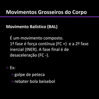 Movimentos Grosseiros do Corpo

Movimento Balístico (BAL)

  É um movimento composto.
  1ª fase é força contínua (FC +) e a 2ª fase
  inercial (INER). A fase final é de
  desaceleração (FC -).

» Ex:
   » golpe de peteca
   » rebater bola beisebol
 