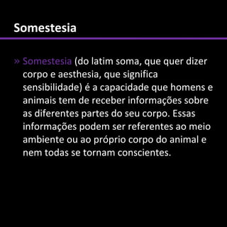 Somestesia

» Somestesia (do latim soma, que quer dizer
  corpo e aesthesia, que significa
  sensibilidade) é a capacidade que homens e
  animais tem de receber informações sobre
  as diferentes partes do seu corpo. Essas
  informações podem ser referentes ao meio
  ambiente ou ao próprio corpo do animal e
  nem todas se tornam conscientes.
 