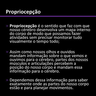 Propriocepção

» Propriocepção é o sentido que faz com que
  nosso cérebro desenvolva um mapa interno
  do corpo de modo que possamos fazer
  atividades sem precisar monitorar tudo
  visualmente o tempo todo;

» Assim como nossos olhos e ouvidos
  mandam informação sobre o que vemos e
  ouvimos para o cérebro, partes dos nossos
  músculos e articulações percebem a
  posição do nosso corpo e mandam essa
  informação para o cérebro.
» Dependemos dessa informação para saber
  exatamente onde as partes do nosso corpo
  estão e para planejar movimentos.
 
