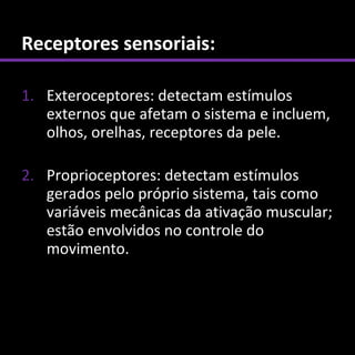 Receptores sensoriais:

1. Exteroceptores: detectam estímulos
   externos que afetam o sistema e incluem,
   olhos, orelhas, receptores da pele.

2. Proprioceptores: detectam estímulos
   gerados pelo próprio sistema, tais como
   variáveis mecânicas da ativação muscular;
   estão envolvidos no controle do
   movimento.
 