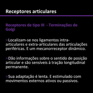 Receptores articulares

Receptores de tipo III - Terminações de
Golgi

»Localizam-se nos ligamentos intra-
articulares e extra-articulares das articulações
periféricas. E um mecanorreceptor dinâmico.

»Dão informações sobre o sentido de posição
articular e são sensíveis à tração longitudinal
permanente.

»Sua adaptação é lenta. E estimulado com
movimentos externos ativos ou passivos.
 