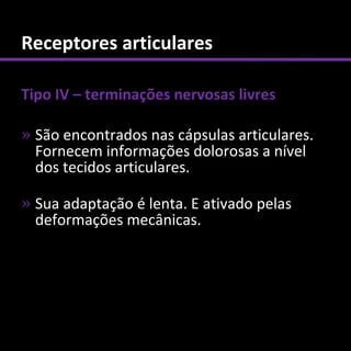 Receptores articulares

Tipo IV – terminações nervosas livres

» São encontrados nas cápsulas articulares.
  Fornecem informações dolorosas a nível
  dos tecidos articulares.

» Sua adaptação é lenta. E ativado pelas
  deformações mecânicas.
 