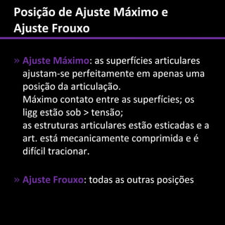 Posição de Ajuste Máximo e
Ajuste Frouxo

» Ajuste Máximo: as superfícies articulares
  ajustam-se perfeitamente em apenas uma
  posição da articulação.
  Máximo contato entre as superfícies; os
  ligg estão sob > tensão;
  as estruturas articulares estão esticadas e a
  art. está mecanicamente comprimida e é
  difícil tracionar.

» Ajuste Frouxo: todas as outras posições
 