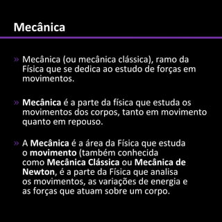 Mecânica

» Mecânica (ou mecânica clássica), ramo da
  Física que se dedica ao estudo de forças em
  movimentos.

» Mecânica é a parte da física que estuda os
  movimentos dos corpos, tanto em movimento
  quanto em repouso.

» A Mecânica é a área da Física que estuda
  o movimento (também conhecida
  como Mecânica Clássica ou Mecânica de
  Newton, é a parte da Física que analisa
  os movimentos, as variações de energia e
  as forças que atuam sobre um corpo.
 