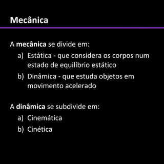 Mecânica

A mecânica se divide em:
  a) Estática - que considera os corpos num
     estado de equilíbrio estático
  b) Dinâmica - que estuda objetos em
     movimento acelerado

A dinâmica se subdivide em:
  a) Cinemática
  b) Cinética
 