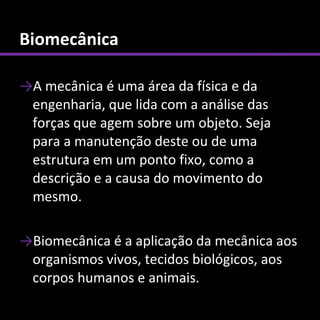 Biomecânica

→A mecânica é uma área da física e da
 engenharia, que lida com a análise das
 forças que agem sobre um objeto. Seja
 para a manutenção deste ou de uma
 estrutura em um ponto fixo, como a
 descrição e a causa do movimento do
 mesmo.

→Biomecânica é a aplicação da mecânica aos
 organismos vivos, tecidos biológicos, aos
 corpos humanos e animais.
 