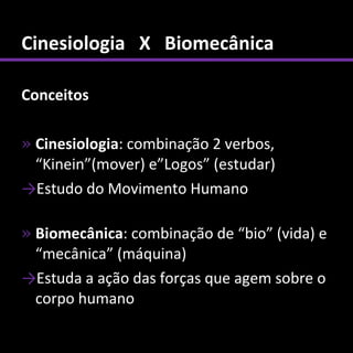 Cinesiologia X Biomecânica

Conceitos

» Cinesiologia: combinação 2 verbos,
  “Kinein”(mover) e”Logos” (estudar)
→Estudo do Movimento Humano

» Biomecânica: combinação de “bio” (vida) e
  “mecânica” (máquina)
→Estuda a ação das forças que agem sobre o
  corpo humano
 