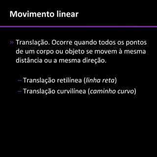 Movimento linear

» Translação. Ocorre quando todos os pontos
  de um corpo ou objeto se movem à mesma
  distância ou a mesma direção.

  – Translação retilínea (linha reta)
  – Translação curvilínea (caminho curvo)
 