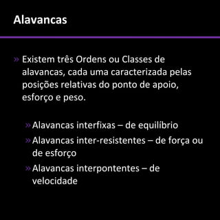 Alavancas

» Existem três Ordens ou Classes de
  alavancas, cada uma caracterizada pelas
  posições relativas do ponto de apoio,
  esforço e peso.

  » Alavancas interfixas – de equilíbrio
  » Alavancas inter-resistentes – de força ou
    de esforço
  » Alavancas interpontentes – de
    velocidade
 