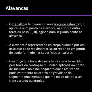 Alavancas

» O trabalho é feito quando uma força ou esforço (F, E)
  aplicada num ponto na alavanca, agir sobre outra
  força ou peso (P, R), agindo num segundo ponto na
  alavanca.

» A alavanca é representada no corpo humano por um
  osso que pode movimentar-se ao redor de um ponto
  de apoio formado nas superfícies articulares;

» O esforço que faz a alavanca funcionar é fornecido
  pela força da contração muscular, aplicada no ponto
  de sua união ao osso, enquanto que a resistência
  pode estar tanto no centro de gravidade do
  segmento movimentado quanto na do objeto a ser
  transportado ou erguido.
 