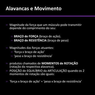 Alavancas e Movimento

» Magnitude da força que um músculo pode transmitir
  depende do comprimento do seu:

   » BRAÇO de FORÇA (braço de ação).
   » BRAÇO de RESISTÊNCIA (braço de peso)

» Magnitudes das forças atuantes:
  » ‘força x braço de ação’
  » ‘peso x braço de resistência’

» produtos chamados de MOMENTOS de ROTAÇÃO
  (rotação da respectiva alavanca).
» POSIÇÃO de EQUILÍBRIO da ARTICULAÇÃO quando os 2
  momentos de rotação são iguais:

» ‘força x braço de ação’ = ‘peso x braço de resistência’
 