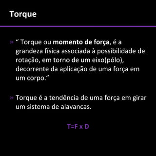 Torque

» “ Torque ou momento de força, é a
  grandeza física associada à possibilidade de
  rotação, em torno de um eixo(pólo),
  decorrente da aplicação de uma força em
  um corpo.”

» Torque é a tendência de uma força em girar
  um sistema de alavancas.

                   T=F x D
 