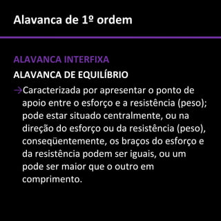 Alavanca de 1º ordem

ALAVANCA INTERFIXA
ALAVANCA DE EQUILÍBRIO
→Caracterizada por apresentar o ponto de
  apoio entre o esforço e a resistência (peso);
  pode estar situado centralmente, ou na
  direção do esforço ou da resistência (peso),
  conseqüentemente, os braços do esforço e
  da resistência podem ser iguais, ou um
  pode ser maior que o outro em
  comprimento.
 