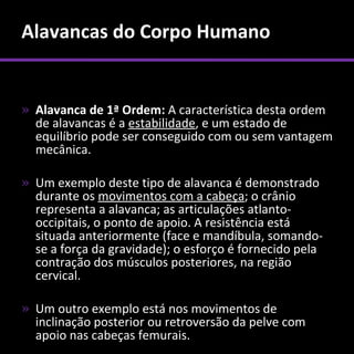 Alavancas do Corpo Humano


» Alavanca de 1ª Ordem: A característica desta ordem
  de alavancas é a estabilidade, e um estado de
  equilíbrio pode ser conseguido com ou sem vantagem
  mecânica.

» Um exemplo deste tipo de alavanca é demonstrado
  durante os movimentos com a cabeça; o crânio
  representa a alavanca; as articulações atlanto-
  occipitais, o ponto de apoio. A resistência está
  situada anteriormente (face e mandíbula, somando-
  se a força da gravidade); o esforço é fornecido pela
  contração dos músculos posteriores, na região
  cervical.

» Um outro exemplo está nos movimentos de
  inclinação posterior ou retroversão da pelve com
  apoio nas cabeças femurais.
 