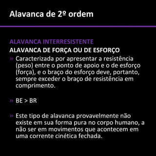 Alavanca de 2º ordem

ALAVANCA INTERRESISTENTE
ALAVANCA DE FORÇA OU DE ESFORÇO
» Caracterizada por apresentar a resistência
  (peso) entre o ponto de apoio e o de esforço
  (força), e o braço do esforço deve, portanto,
  sempre exceder o braço de resistência em
  comprimento.

» BE > BR

» Este tipo de alavanca provavelmente não
  existe em sua forma pura no corpo humano, a
  não ser em movimentos que acontecem em
  uma corrente cinética fechada.
 
