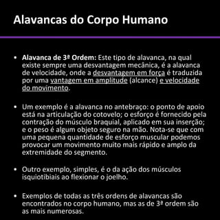 Alavancas do Corpo Humano

• Alavanca de 3ª Ordem: Este tipo de alavanca, na qual
  existe sempre uma desvantagem mecânica, é a alavanca
  de velocidade, onde a desvantagem em força é traduzida
  por uma vantagem em amplitude (alcance) e velocidade
  do movimento.

• Um exemplo é a alavanca no antebraço: o ponto de apoio
  está na articulação do cotovelo; o esforço é fornecido pela
  contração do músculo braquial, aplicado em sua inserção;
  e o peso é algum objeto seguro na mão. Nota-se que com
  uma pequena quantidade de esforço muscular podemos
  provocar um movimento muito mais rápido e amplo da
  extremidade do segmento.

• Outro exemplo, simples, é o da ação dos músculos
  isquiotibiais ao flexionar o joelho.

• Exemplos de todas as três ordens de alavancas são
  encontrados no corpo humano, mas as de 3ª ordem são
  as mais numerosas.
 