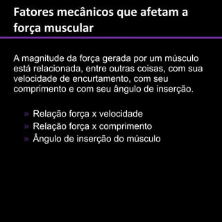 Fatores mecânicos que afetam a
força muscular

A magnitude da força gerada por um músculo
está relacionada, entre outras coisas, com sua
velocidade de encurtamento, com seu
comprimento e com seu ângulo de inserção.

  » Relação força x velocidade
  » Relação força x comprimento
  » Ângulo de inserção do músculo
 
