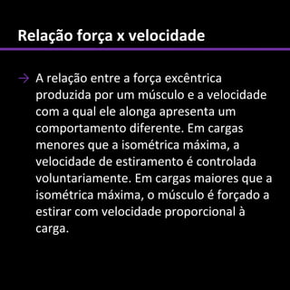 Relação força x velocidade

→ A relação entre a força excêntrica
  produzida por um músculo e a velocidade
  com a qual ele alonga apresenta um
  comportamento diferente. Em cargas
  menores que a isométrica máxima, a
  velocidade de estiramento é controlada
  voluntariamente. Em cargas maiores que a
  isométrica máxima, o músculo é forçado a
  estirar com velocidade proporcional à
  carga.
 