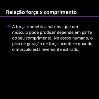 Relação força x comprimento

→ A força isométrica máxima que um
  músculo pode produzir depende em parte
  do seu comprimento. No corpo humano, o
  pico de geração de força acontece quando
  o músculo está levemente estirado.
 