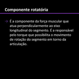 Componente rotatória

→ É a componente da força muscular que
  atua perpendicularmente ao eixo
  longitudinal do segmento. É a responsável
  pelo torque que possibilita o movimento
  de rotação do segmento em torno da
  articulação.
 