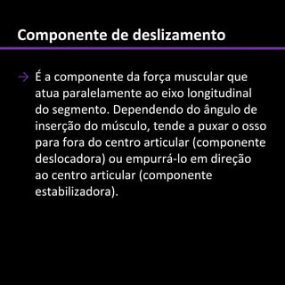Componente de deslizamento

→ É a componente da força muscular que
  atua paralelamente ao eixo longitudinal
  do segmento. Dependendo do ângulo de
  inserção do músculo, tende a puxar o osso
  para fora do centro articular (componente
  deslocadora) ou empurrá-lo em direção
  ao centro articular (componente
  estabilizadora).
 