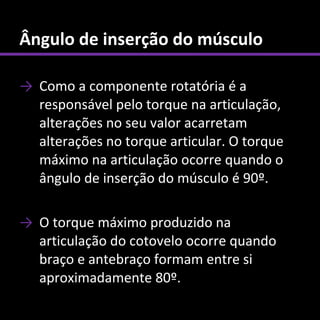 Ângulo de inserção do músculo

→ Como a componente rotatória é a
  responsável pelo torque na articulação,
  alterações no seu valor acarretam
  alterações no torque articular. O torque
  máximo na articulação ocorre quando o
  ângulo de inserção do músculo é 90º.

→ O torque máximo produzido na
  articulação do cotovelo ocorre quando
  braço e antebraço formam entre si
  aproximadamente 80º.
 