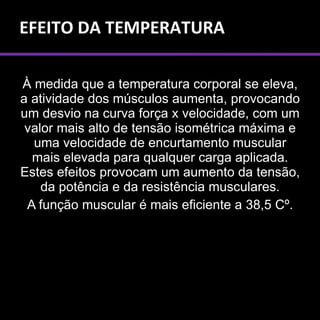 EFEITO DA TEMPERATURA

À medida que a temperatura corporal se eleva,
a atividade dos músculos aumenta, provocando
um desvio na curva força x velocidade, com um
 valor mais alto de tensão isométrica máxima e
  uma velocidade de encurtamento muscular
  mais elevada para qualquer carga aplicada.
Estes efeitos provocam um aumento da tensão,
    da potência e da resistência musculares.
 A função muscular é mais eficiente a 38,5 Cº.
 
