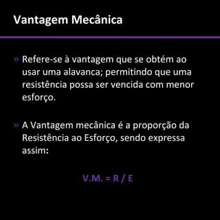 Vantagem Mecânica

» Refere-se à vantagem que se obtém ao
  usar uma alavanca; permitindo que uma
  resistência possa ser vencida com menor
  esforço.

» A Vantagem mecânica é a proporção da
  Resistência ao Esforço, sendo expressa
  assim:

               V.M. = R / E
 