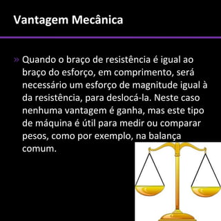 Vantagem Mecânica

» Quando o braço de resistência é igual ao
  braço do esforço, em comprimento, será
  necessário um esforço de magnitude igual à
  da resistência, para deslocá-la. Neste caso
  nenhuma vantagem é ganha, mas este tipo
  de máquina é útil para medir ou comparar
  pesos, como por exemplo, na balança
  comum.
 