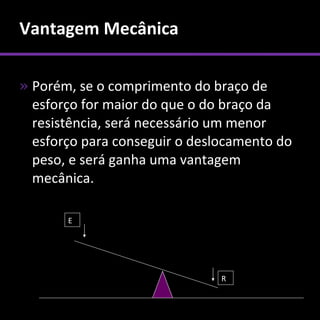 Vantagem Mecânica

» Porém, se o comprimento do braço de
  esforço for maior do que o do braço da
  resistência, será necessário um menor
  esforço para conseguir o deslocamento do
  peso, e será ganha uma vantagem
  mecânica.

       E




                               R
 
