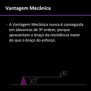 Vantagem Mecânica

» A Vantagem Mecânica nunca é conseguida
  em alavancas de 3ª ordem, porque
  apresentam o braço da resistência maior
  do que o braço do esforço.




                              R


             F
 