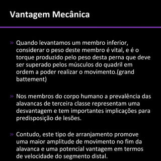 Vantagem Mecânica

» Quando levantamos um membro inferior,
  considerar o peso deste membro é vital, e é o
  torque produzido pelo peso desta perna que deve
  ser superado pelos músculos do quadril em
  ordem a poder realizar o movimento.(grand
  battement)

» Nos membros do corpo humano a prevalência das
  alavancas de terceira classe representam uma
  desvantagem e tem importantes implicações para
  predisposição de lesões.

» Contudo, este tipo de arranjamento promove
  uma maior amplitude de movimento no fim da
  alavanca e uma potencial vantagem em termos
  de velocidade do segmento distal.
 
