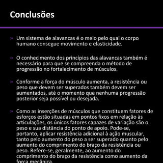Conclusões

» Um sistema de alavancas é o meio pelo qual o corpo
  humano consegue movimento e elasticidade.

» O conhecimento dos princípios das alavancas também é
  necessário para que se compreenda o método de
  progressão no fortalecimento de músculos.

» Conforme a força do músculo aumenta, a resistência ou
  peso que devem ser superados também devem ser
  aumentados, até o momento que nenhuma progressão
  posterior seja possível ou desejada.

» Como as inserções de músculos que constituem fatores de
  esforços estão situadas em pontos fixos em relação às
  articulações, os únicos fatores capazes de variação são o
  peso e sua distância do ponto de apoio. Pode-se,
  portanto, aplicar resistência adicional à ação muscular,
  tanto pelo aumento do peso a ser superado quanto pelo
  aumento do comprimento do braço da resistência ou
  peso. Refere-se, geralmente, ao aumento do
  comprimento do braço da resistência como aumento da
 