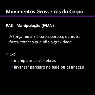 Movimentos Grosseiros do Corpo

PAS - Manipulação (MAN)

  A força motriz é outra pessoa, ou outra
  força externa que não a gravidade.

» Ex:
   » manipular as vértebras
   » levantar parceiro no balé ou patinação
 