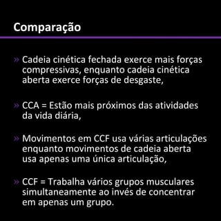 Comparação

» Cadeia cinética fechada exerce mais forças
  compressivas, enquanto cadeia cinética
  aberta exerce forças de desgaste,

» CCA = Estão mais próximos das atividades
  da vida diária,

» Movimentos em CCF usa várias articulações
  enquanto movimentos de cadeia aberta
  usa apenas uma única articulação,

» CCF = Trabalha vários grupos musculares
  simultaneamente ao invés de concentrar
  em apenas um grupo.
 
