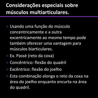 Considerações especiais sobre
músculos multiarticulares.

» Usando uma função do músculo
  concentricamente e a outra
  excentricamente ao mesmo tempo pode
  também oferecer uma vantagem para
  músculos biarticulares.
» Ex. Passè (reto da coxa)
» Concêntrico: flexão do quadril
» Excêntrico: flexão do joelho
» Esta combinação alonga o reto da coxa na
  área do joelho enquanto encurta na área
  do quadril.
 