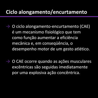 Ciclo alongamento/encurtamento

→ O ciclo alongamento-encurtamento (CAE)
  é um mecanismo fisiológico que tem
  como função aumentar a eficiência
  mecânica e, em conseqüência, o
  desempenho motor de um gesto atlético.

→ O CAE ocorre quando as ações musculares
  excêntricas são seguidas imediatamente
  por uma explosiva ação concêntrica.
 