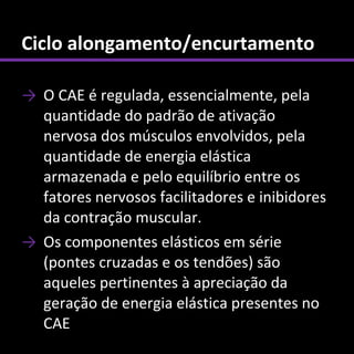 Ciclo alongamento/encurtamento

→ O CAE é regulada, essencialmente, pela
  quantidade do padrão de ativação
  nervosa dos músculos envolvidos, pela
  quantidade de energia elástica
  armazenada e pelo equilíbrio entre os
  fatores nervosos facilitadores e inibidores
  da contração muscular.
→ Os componentes elásticos em série
  (pontes cruzadas e os tendões) são
  aqueles pertinentes à apreciação da
  geração de energia elástica presentes no
  CAE
 