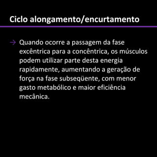 Ciclo alongamento/encurtamento

→ Quando ocorre a passagem da fase
  excêntrica para a concêntrica, os músculos
  podem utilizar parte desta energia
  rapidamente, aumentando a geração de
  força na fase subseqüente, com menor
  gasto metabólico e maior eficiência
  mecânica.
 
