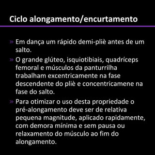 Ciclo alongamento/encurtamento

» Em dança um rápido demi-pliè antes de um
  salto.
» O grande glúteo, isquiotibiais, quadríceps
  femoral e músculos da panturrilha
  trabalham excentricamente na fase
  descendente do pliè e concentricamene na
  fase do salto.
» Para otimizar o uso desta propriedade o
  pré-alongamento deve ser de relativa
  pequena magnitude, aplicado rapidamente,
  com demora mínima e sem pausa ou
  relaxamento do músculo ao fim do
  alongamento.
 