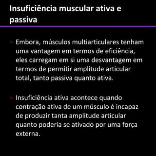Insuficiência muscular ativa e
passiva

» Embora, músculos multiarticulares tenham
  uma vantagem em termos de eficiência,
  eles carregam em si uma desvantagem em
  termos de permitir amplitude articular
  total, tanto passiva quanto ativa.

» Insuficiência ativa acontece quando
  contração ativa de um músculo é incapaz
  de produzir tanta amplitude articular
  quanto poderia se ativado por uma força
  externa.
 