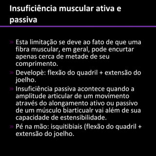 Insuficiência muscular ativa e
passiva

» Esta limitação se deve ao fato de que uma
  fibra muscular, em geral, pode encurtar
  apenas cerca de metade de seu
  comprimento.
» Developè: flexão do quadril + extensão do
  joelho.
» Insuficiência passiva acontece quando a
  amplitude articular de um movimento
  através do alongamento ativo ou passivo
  de um músculo biarticualr vai além de sua
  capacidade de estensibilidade.
» Pé na mão: isquitibiais (flexão do quadril +
  extensão do joelho.
 