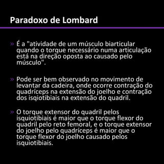 Paradoxo de Lombard

» É a "atividade de um músculo biarticular
  quando o torque necessário numa articulação
  está na direção oposta ao causado pelo
  músculo".

» Pode ser bem observado no movimento de
  levantar da cadeira, onde ocorre contração do
  quadríceps na extensão do joelho e contração
  dos isqiotibiais na extensão do quadril.
» O torque extensor do quadril pelos
  isquiotibiais é maior que o torque flexor do
  quadril pelo reto femoral, e o torque extensor
  do joelho pelo quadríceps é maior que o
  torque flexor do joelho causado pelos
  isquiotibiais.
 