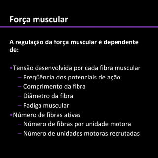 Força muscular

A regulação da força muscular é dependente
de:

•Tensão desenvolvida por cada fibra muscular
  – Freqüência dos potenciais de ação
  – Comprimento da fibra
  – Diâmetro da fibra
  – Fadiga muscular
•Número de fibras ativas
  – Número de fibras por unidade motora
  – Número de unidades motoras recrutadas
 