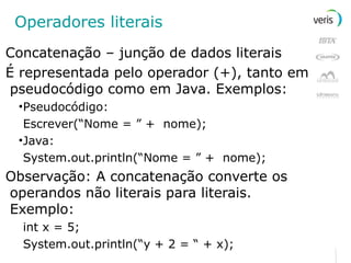 Operadores literais Concatenação – junção de dados literais É representada pelo operador (+), tanto em pseudocódigo como em Java. Exemplos: Pseudocódigo: Escrever(“Nome = ” +  nome); Java: System.out.println(“Nome = ” +  nome); Observação: A concatenação converte os operandos não literais para literais. Exemplo: int x = 5; System.out.println(“y + 2 = “ + x); 