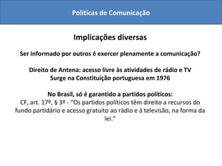 Políticas de Comunicação Direito  à comunicação Implicações diversas Ser informado por outros é exercer plenamente a comunicação? Direito de Antena: acesso livre às atividades de rádio e TV Surge na Constituição portuguesa em 1976 No Brasil, só é garantido a partidos políticos: CF, art. 17º, § 3º - “Os partidos políticos têm direito a recursos do fundo partidário e acesso gratuito ao rádio e à televisão, na forma da lei.” 