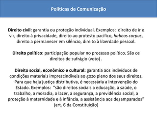 Políticas de Comunicação Direito  à comunicação Direito civil:  garantia ou proteção individual. Exemplos:  direito de ir e vir, direito à privacidade, direito ao protesto pacífico,  habeas corpus , direito a permanecer em silêncio, direito à liberdade pessoal. Direito político:  participação popular no processo político. São os direitos de sufrágio (voto) . Direito social, econômico e cultural:  garantia aos indivíduos de condições materiais imprescindíveis ao gozo pleno dos seus direitos. Para que haja justiça distributiva, é necessária a intervenção do Estado. Exemplos:  “são direitos sociais a educação, a saúde, o trabalho, a moradia, o lazer, a segurança, a previdência social, a proteção à maternidade e à infância, a assistência aos desamparados” (art. 6 da Constituição) 