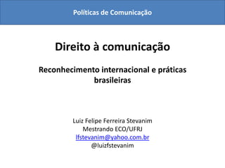 Políticas de Comunicação



    Direito à comunicação
Reconhecimento internacional e práticas
             brasileiras



         Luiz Felipe Ferreira Stevanim
             Mestrando ECO/UFRJ
          lfstevanim@yahoo.com.br
                @luizfstevanim
 