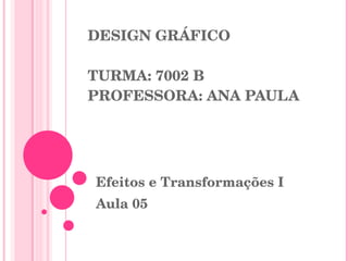DESIGN GRÁFICO TURMA: 7002 B PROFESSORA: ANA PAULA Efeitos e Transformações I Aula 05 