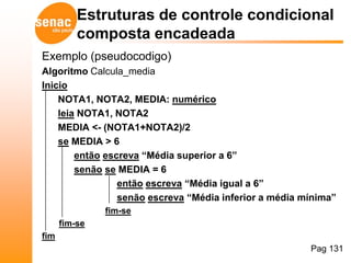 Estruturas de controle condicional
          composta encadeada
Exemplo (pseudocodigo)
Algoritmo Calcula_media
Inicio
    NOTA1, NOTA2, MEDIA: numérico
    leia NOTA1, NOTA2
    MEDIA <- (NOTA1+NOTA2)/2
    se MEDIA > 6
        então escreva “Média superior a 6”
        senão se MEDIA = 6
                 então escreva “Média igual a 6”
                 senão escreva “Média inferior a média mínima”
               fim-se
      fim-se
fim
                                                        Pag 131
 